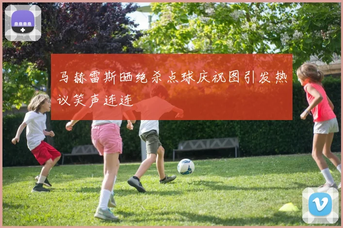马赫雷斯晒绝杀点球庆祝图引发热议笑声连连