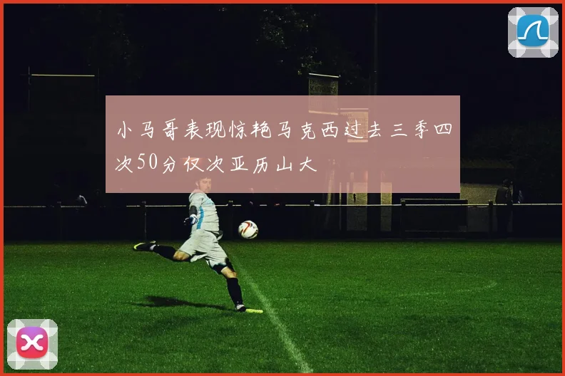 小马哥表现惊艳马克西过去三季四次50分仅次亚历山大