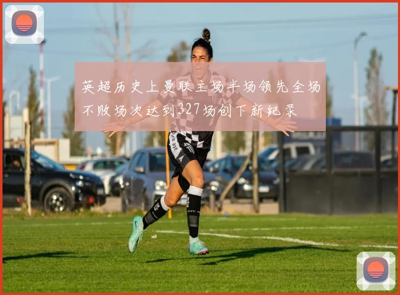 英超历史上曼联主场半场领先全场不败场次达到327场创下新纪录