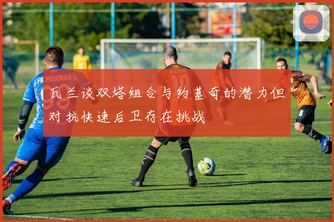 瓦兰谈双塔组合与约基奇的潜力但对抗快速后卫存在挑战