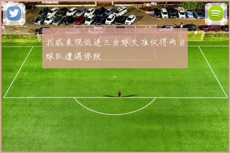 扎威表现低迷三分球失准仅得两分球队遭遇惨败