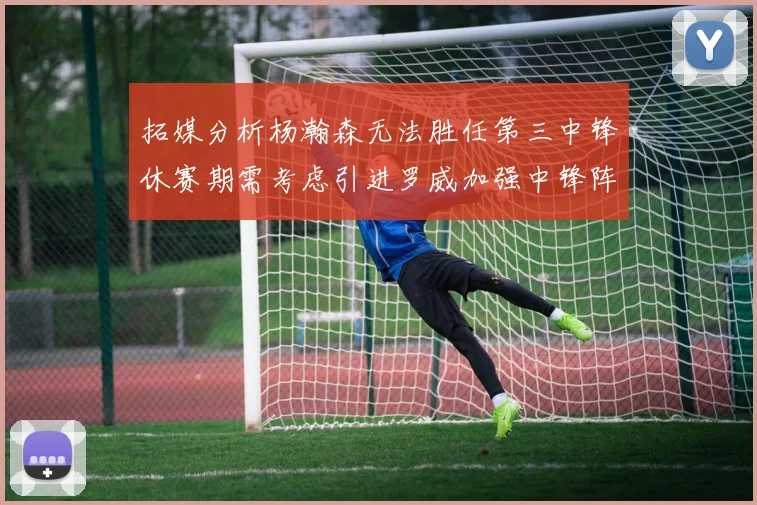 拓媒分析杨瀚森无法胜任第三中锋休赛期需考虑引进罗威加强中锋阵容