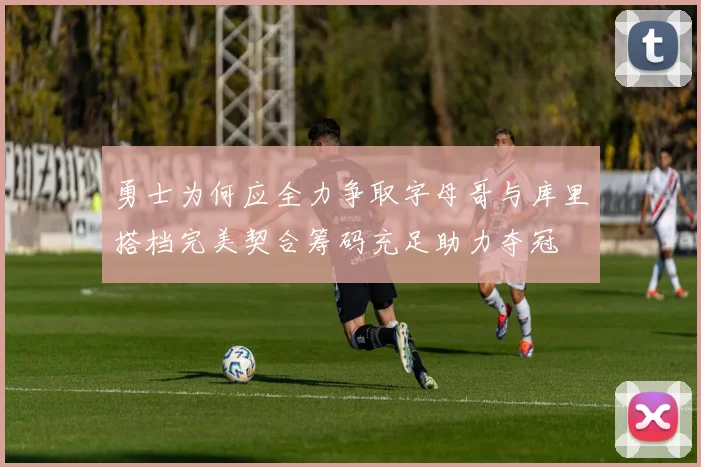 勇士为何应全力争取字母哥与库里搭档完美契合筹码充足助力夺冠
