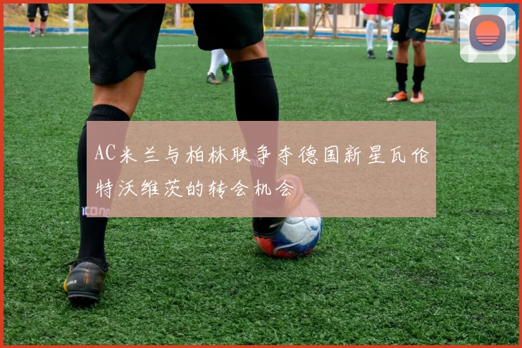 AC米兰与柏林联争夺德国新星瓦伦特沃维茨的转会机会