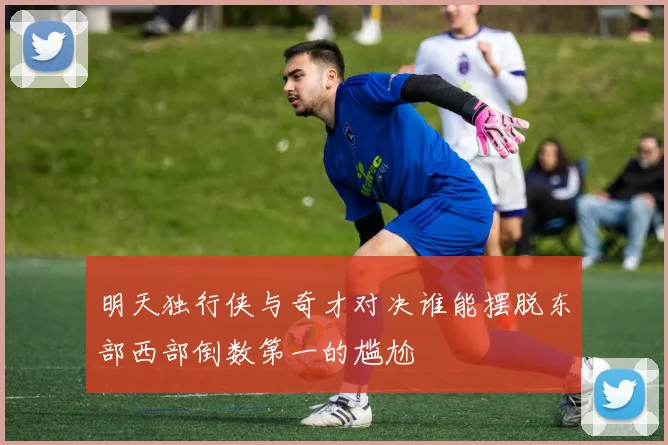 明天独行侠与奇才对决谁能摆脱东部西部倒数第一的尴尬