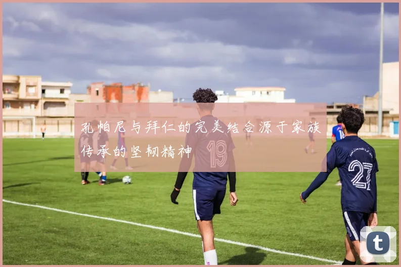 孔帕尼与拜仁的完美结合源于家族传承的坚韧精神