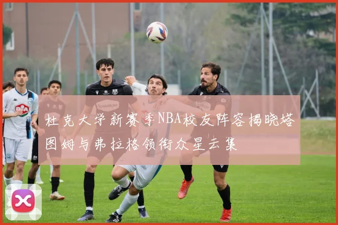 杜克大学新赛季NBA校友阵容揭晓塔图姆与弗拉格领衔众星云集