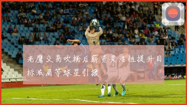 老鹰交易吹杨后薪资灵活性提升目标浓眉等球星引援