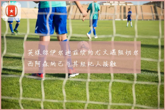 英媒称伊尔迪兹续约尤文遇阻切尔西阿森纳已与其经纪人接触