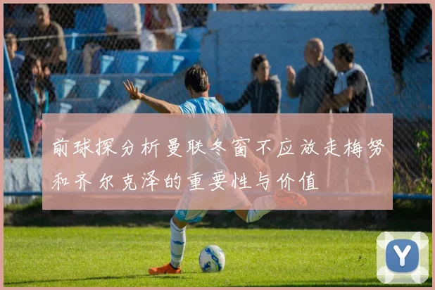 前球探分析曼联冬窗不应放走梅努和齐尔克泽的重要性与价值