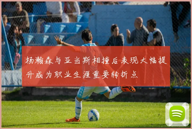 杨瀚森与亚当斯相撞后表现大幅提升成为职业生涯重要转折点