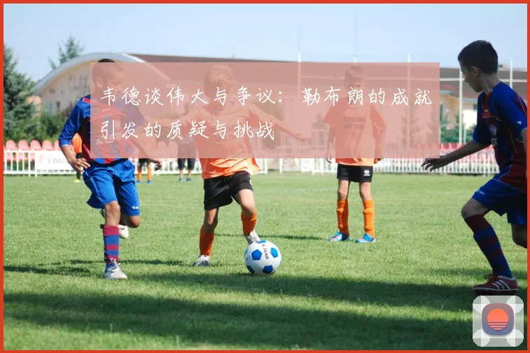 韦德谈伟大与争议：勒布朗的成就引发的质疑与挑战