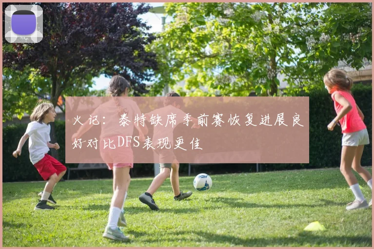 火记：泰特缺席季前赛恢复进展良好对比DFS表现更佳