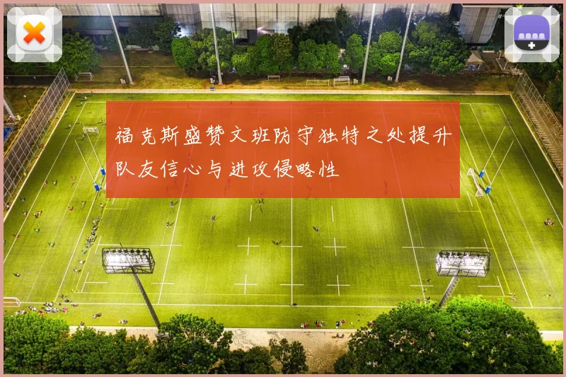 福克斯盛赞文班防守独特之处提升队友信心与进攻侵略性
