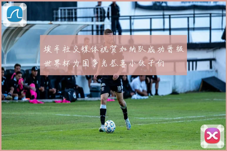 埃辛社交媒体祝贺加纳队成功晋级世界杯为国争光恭喜小伙子们