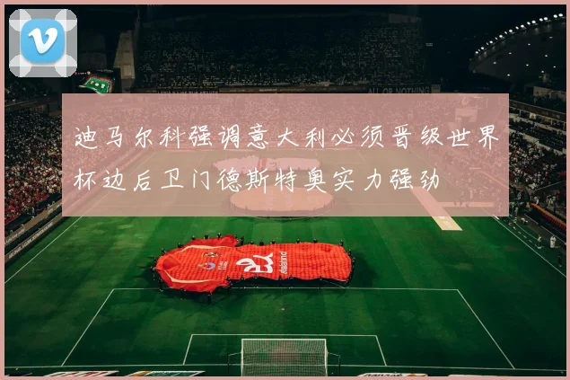 迪马尔科强调意大利必须晋级世界杯边后卫门德斯特奥实力强劲