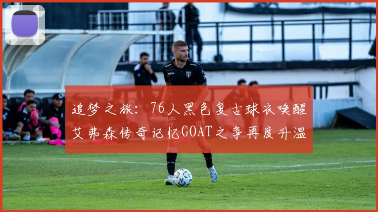 追梦之旅：76人黑色复古球衣唤醒艾弗森传奇记忆GOAT之争再度升温