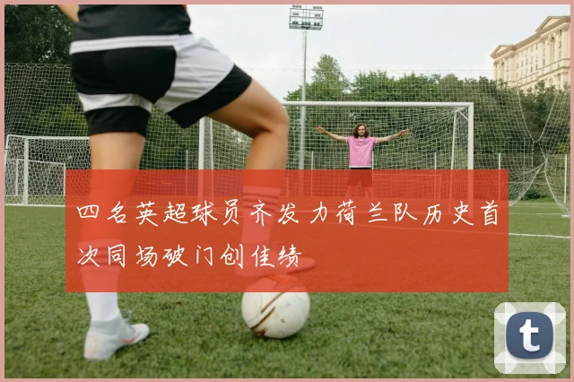 四名英超球员齐发力荷兰队历史首次同场破门创佳绩