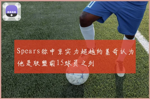 Spears称申京实力超越约基奇认为他是联盟前15球员之列