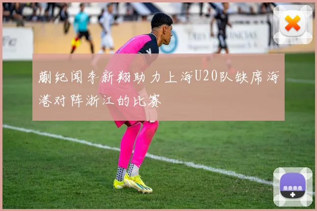 蒯纪闻李新翔助力上海U20队缺席海港对阵浙江的比赛