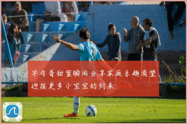 字母哥甜蜜瞬间分享家庭乐趣渴望迎接更多小宝宝的到来