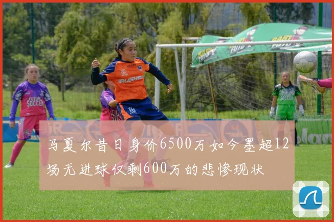 马夏尔昔日身价6500万如今墨超12场无进球仅剩600万的悲惨现状