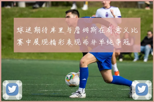 球迷期待库里与詹姆斯在有意义比赛中展现精彩表现而非单纯争冠
