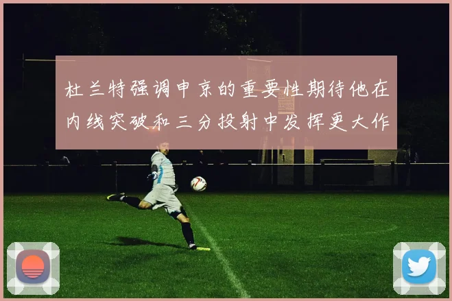 杜兰特强调申京的重要性期待他在内线突破和三分投射中发挥更大作用
