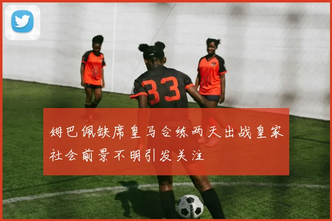 姆巴佩缺席皇马合练两天出战皇家社会前景不明引发关注