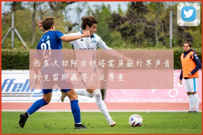 西多夫称阿尔特塔需屏蔽外界声音约克雷斯赢得广泛尊重
