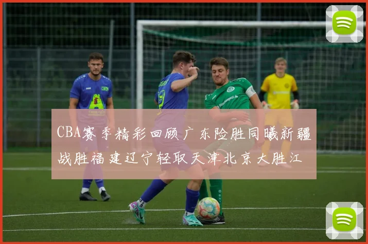 CBA赛季精彩回顾广东险胜同曦新疆战胜福建辽宁轻取天津北京大胜江苏