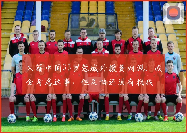 入籍中国33岁蓉城外援费利佩：我会考虑这事，但足协还没有找我