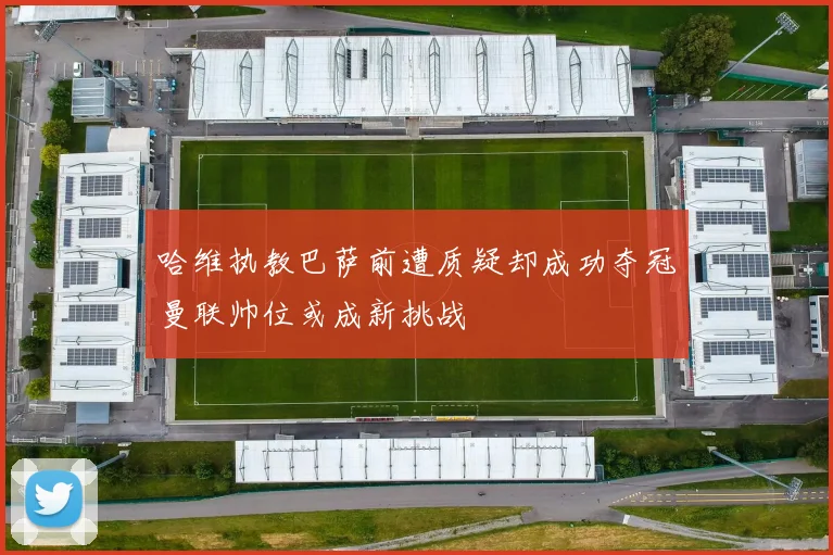哈维执教巴萨前遭质疑却成功夺冠曼联帅位或成新挑战