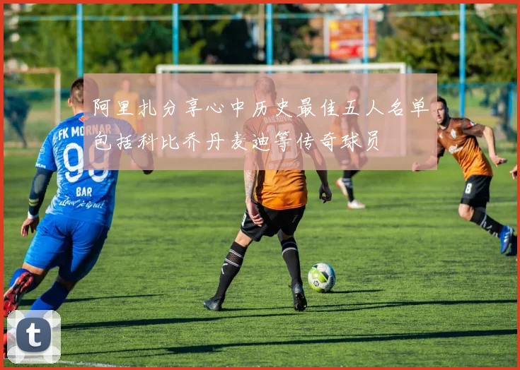 阿里扎分享心中历史最佳五人名单包括科比乔丹麦迪等传奇球员