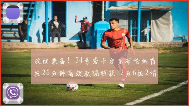 攻防兼备！34号秀卡尔克布伦纳首发26分钟高效表现斩获12分6板2帽